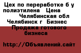 Цех по переработке б/у полиэтилена › Цена ­ 1 000 000 - Челябинская обл., Челябинск г. Бизнес » Продажа готового бизнеса   